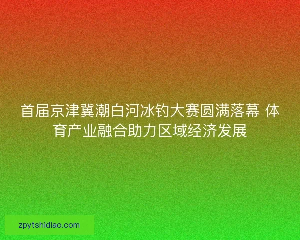 首届京津冀潮白河冰钓大赛圆满落幕 体育产业融合助力区域经济发展