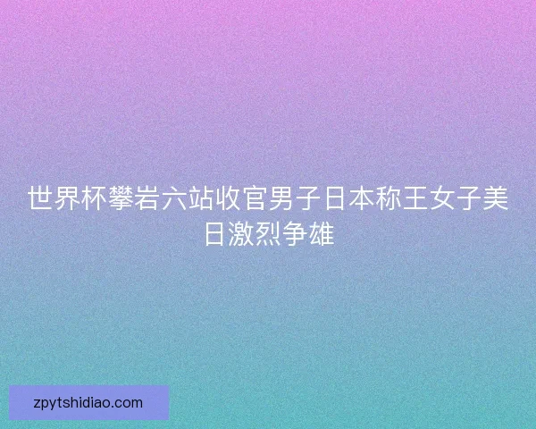 世界杯攀岩六站收官男子日本称王女子美日激烈争雄