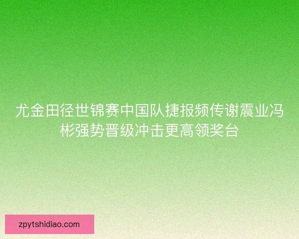尤金田径世锦赛中国队捷报频传谢震业冯彬强势晋级冲击更高领奖台