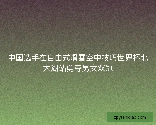 中国选手在自由式滑雪空中技巧世界杯北大湖站勇夺男女双冠