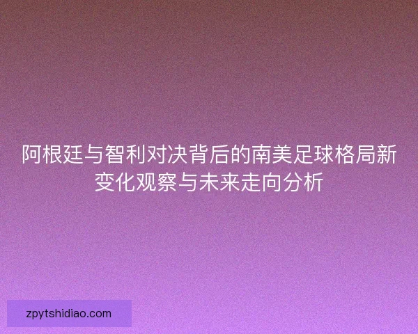 阿根廷与智利对决背后的南美足球格局新变化观察与未来走向分析