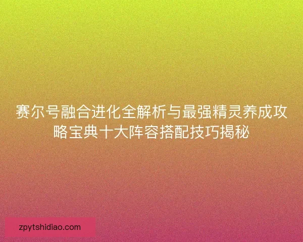 赛尔号融合进化全解析与最强精灵养成攻略宝典十大阵容搭配技巧揭秘