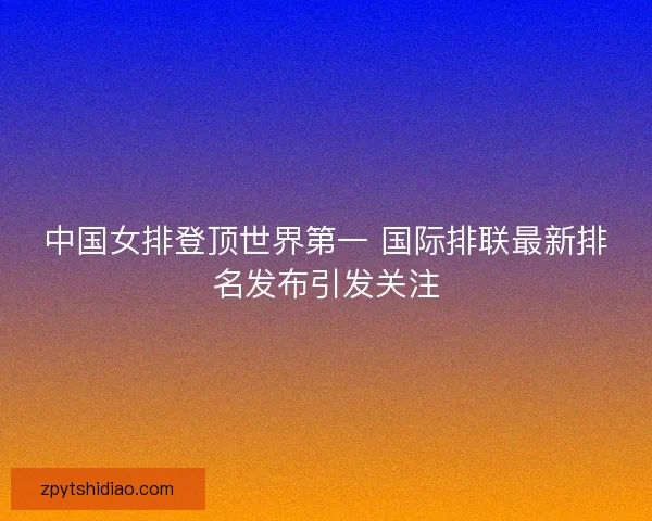 中国女排登顶世界第一 国际排联最新排名发布引发关注