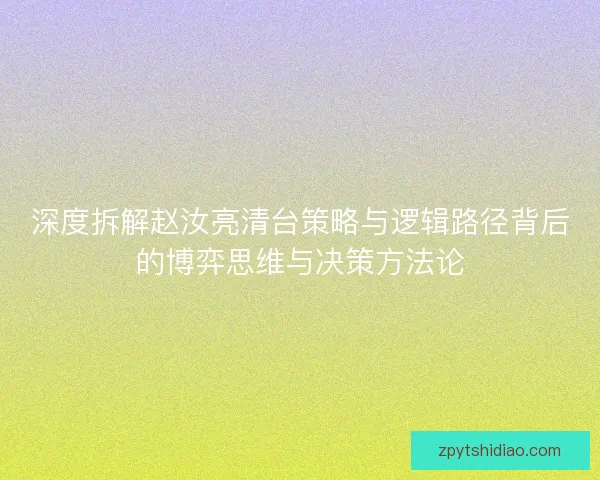 深度拆解赵汝亮清台策略与逻辑路径背后的博弈思维与决策方法论