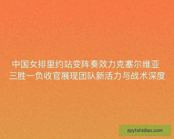 中国女排里约站变阵奏效力克塞尔维亚 三胜一负收官展现团队新活力与战术深度