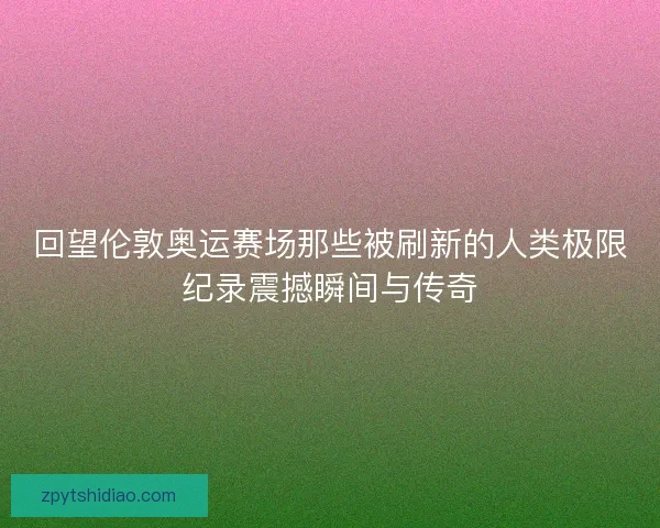 回望伦敦奥运赛场那些被刷新的人类极限纪录震撼瞬间与传奇