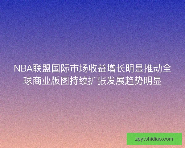 NBA联盟国际市场收益增长明显推动全球商业版图持续扩张发展趋势明显
