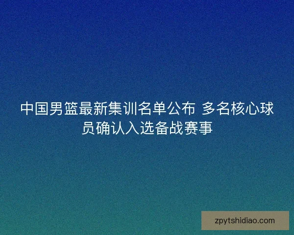 中国男篮最新集训名单公布 多名核心球员确认入选备战赛事