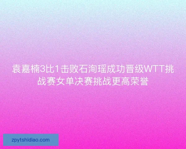 袁嘉楠3比1击败石洵瑶成功晋级WTT挑战赛女单决赛挑战更高荣誉