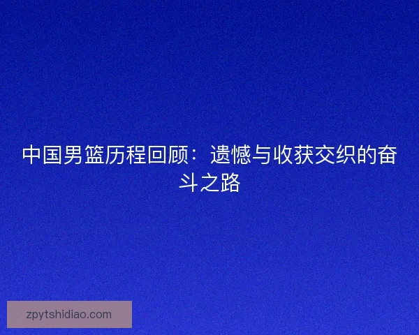 中国男篮历程回顾：遗憾与收获交织的奋斗之路